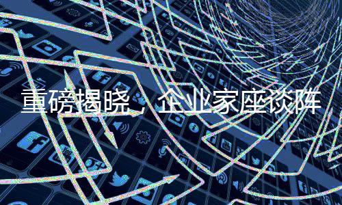 重磅揭曉，企業(yè)家座談陣容吸引眾人矚目背后的奧秘