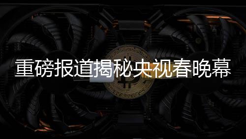 重磅報(bào)道揭秘央視春晚幕后，各路明星現(xiàn)身央視春晚第四次彩排