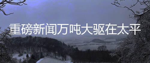 重磅新聞萬噸大驅(qū)在太平洋海域展示強(qiáng)大火力，開炮現(xiàn)場視頻震撼發(fā)布