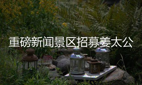重磅新聞景區(qū)招募姜太公角色，尋找百名文化使者傳承千年傳奇！