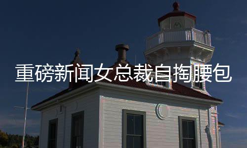 重磅新聞女總裁自掏腰包，斥資五千萬元購入自家公司豪宅