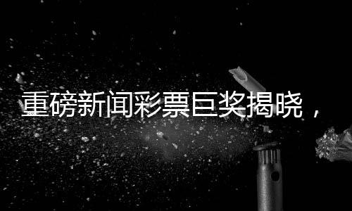 重磅新聞彩票巨獎(jiǎng)揭曉，一彩民獨(dú)攬1.11億巨獎(jiǎng)，成功領(lǐng)獎(jiǎng)，背后故事感人至深