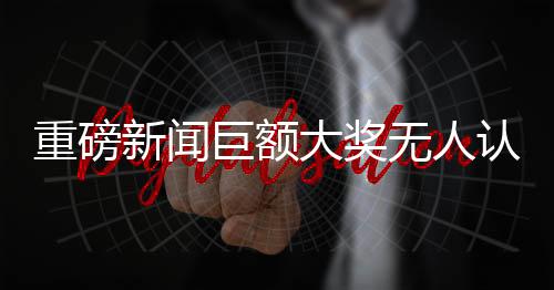 重磅新聞巨額大獎(jiǎng)無(wú)人認(rèn)領(lǐng)，966萬(wàn)元獎(jiǎng)金懸空待領(lǐng)！揭秘背后故事！