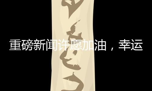 重磅新聞許愿加油，幸運兒抽中一噸油大獎！