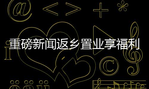 重磅新聞返鄉(xiāng)置業(yè)享福利，黃金大禮包價值三萬等你來拿！