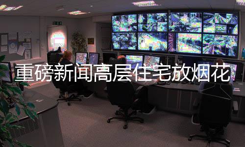 重磅新聞高層住宅放煙花被拘事件曝光