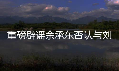 重磅辟謠余承東否認與劉亦菲戀情傳聞，聚焦真實事實的深度解讀