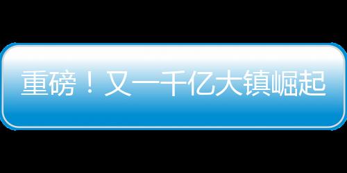重磅！又一千億大鎮(zhèn)崛起