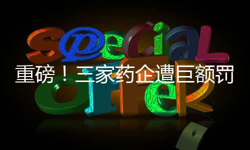 重磅！三家藥企遭巨額罰款，總額超過兩億元