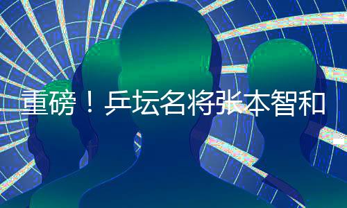 重磅！乒壇名將張本智和將正式入職豐田汽車擔任公司形象大使與技術服務創(chuàng)新先鋒