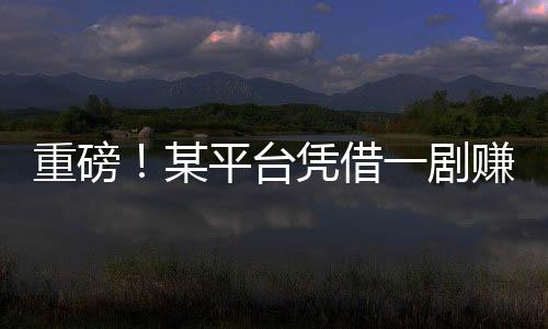 重磅！某平臺憑借一劇賺得十億，揭秘背后的故事！