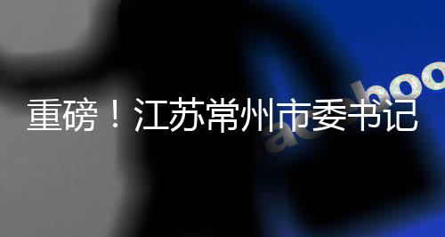 重磅！江蘇常州市委書記陳金虎涉嫌違紀被查