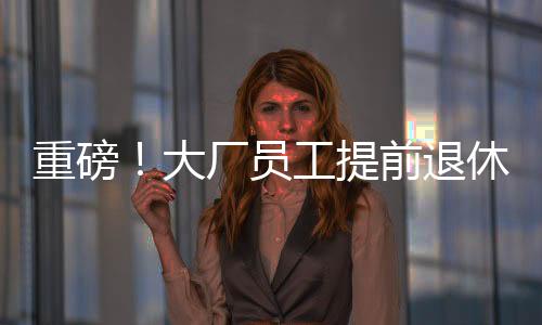 重磅！大廠員工提前退休浪潮來襲，45歲前員工爭相把握機(jī)遇
