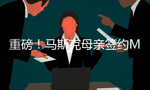 重磅！馬斯克母親簽約MCN，引領(lǐng)全新互聯(lián)網(wǎng)浪潮