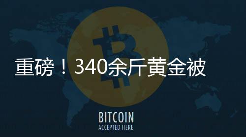 重磅！340余斤黃金被法拍，黃金市場掀起波瀾