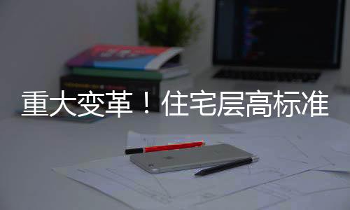 重大變革！住宅層高標準將調(diào)整為不低于3米，展望更優(yōu)質(zhì)的居住體驗