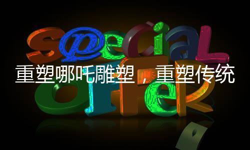 重塑哪吒雕塑，重塑傳統(tǒng)文化的審美之旅