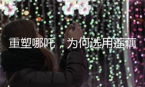 重塑哪吒，為何選用蓮藕重塑神話英雄形象