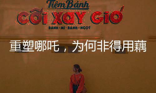 重塑哪吒，為何非得用藕？解讀背后的故事與文化價值