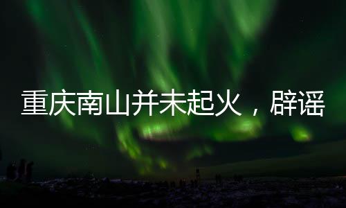 重慶南山并未起火，辟謠及事實(shí)真相