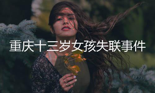 重慶十三歲女孩失聯(lián)事件追蹤，全城搜救行動及關(guān)切聚焦