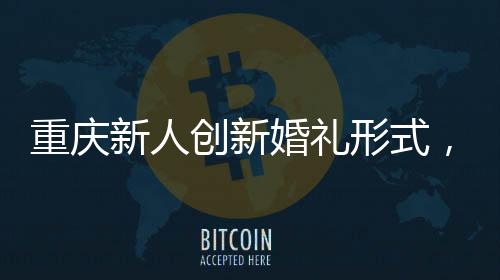 重慶新人創(chuàng)新婚禮形式，隔墻接親，詮釋別樣浪漫