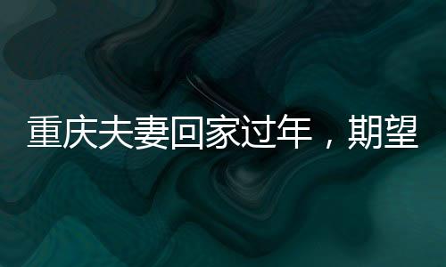 重慶夫妻回家過年，期望多存點錢，展望美好未來