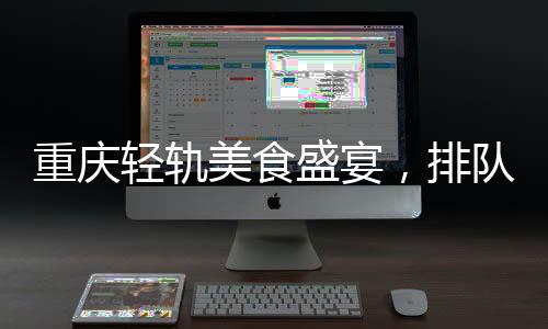 重慶輕軌美食盛宴，排隊盛宴背后的城市魅力