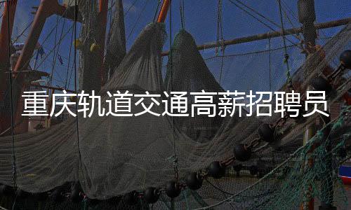 重慶軌道交通高薪招聘員工，年薪高達八至十萬