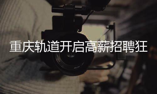 重慶軌道開(kāi)啟高薪招聘狂潮，為員工提供八年至十年豐厚年薪計(jì)劃