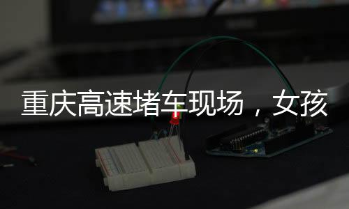 重慶高速堵車現(xiàn)場，女孩下車舞出獨(dú)特風(fēng)景