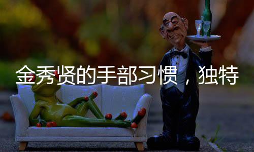 金秀賢的手部習(xí)慣，獨(dú)特的手勢與動作展現(xiàn)個性魅力