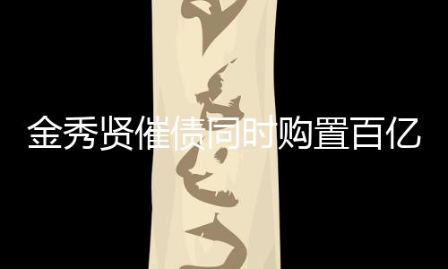 金秀賢催債同時(shí)購置百億房產(chǎn)，投資多元化引關(guān)注