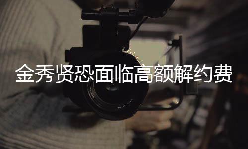 金秀賢恐面臨高額解約費(fèi)，未來何去何從？