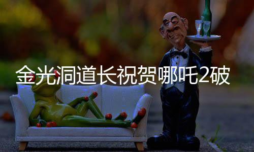 金光洞道長祝賀哪吒2破百億，一部電影的輝煌成就與背后故事