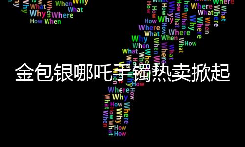 金包銀哪吒手鐲熱賣掀起購物熱潮