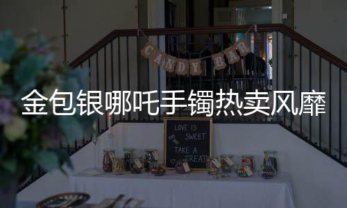 金包銀哪吒手鐲熱賣(mài)風(fēng)靡