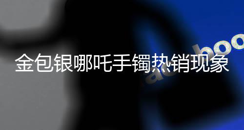 金包銀哪吒手鐲熱銷現(xiàn)象引發(fā)市場(chǎng)熱議