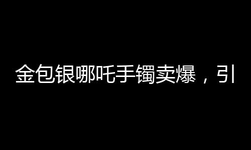 金包銀哪吒手鐲賣爆，引領(lǐng)時尚潮流的新寵
