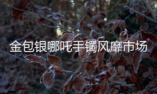 金包銀哪吒手鐲風(fēng)靡市場，銷量火爆
