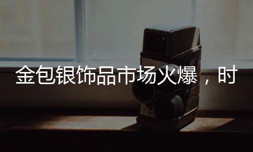 金包銀飾品市場(chǎng)火爆，時(shí)尚與保值性的完美結(jié)合引領(lǐng)新潮流