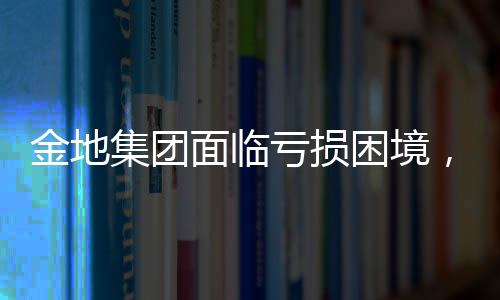 金地集團(tuán)面臨虧損困境，2024年預(yù)計凈虧損達(dá)61.15億元