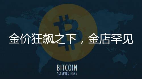 金價狂飆之下，金店罕見一幕揭秘