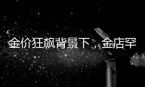 金價狂飆背景下，金店罕見一幕引發(fā)熱議