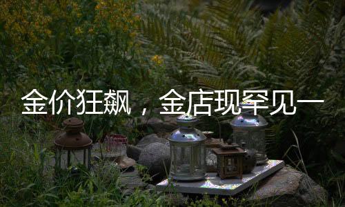金價(jià)狂飆，金店現(xiàn)罕見一幕，揭示黃金市場的風(fēng)云變幻