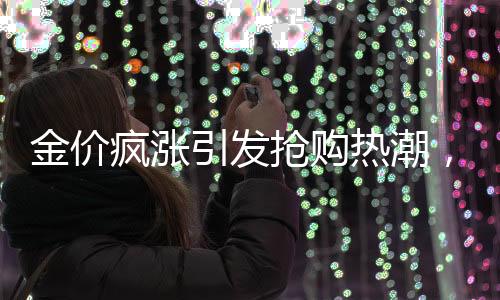 金價瘋漲引發(fā)搶購熱潮，有人跨城排隊1小時半搶購黃金