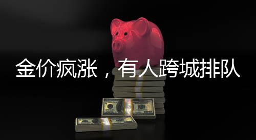 金價(jià)瘋漲，有人跨城排隊(duì)1.5小時(shí)搶購(gòu)黃金