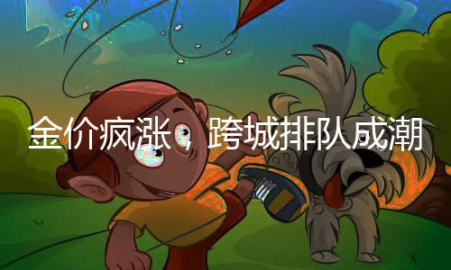 金價(jià)瘋漲，跨城排隊(duì)成潮流，探尋黃金市場的火熱背后