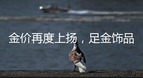 金價再度上揚，足金飾品每克高達892元