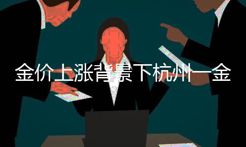 金價(jià)上漲背景下杭州一金店連續(xù)五天零成交現(xiàn)象觀察